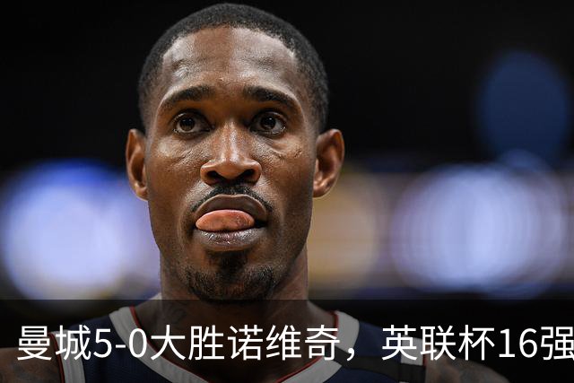 曼城5-0大胜诺维奇，英联杯16强全数揭晓：四大豪门集结